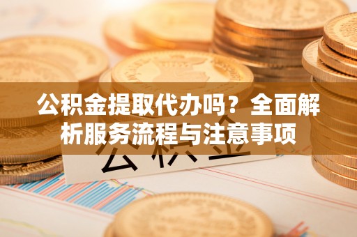 新巴尔虎左旗公积金提取代办吗？全面解析服务流程与注意事项