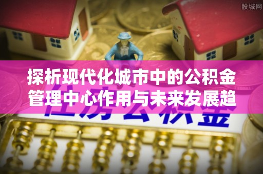 新巴尔虎左旗探析现代化城市中的公积金管理中心作用与未来发展趋势