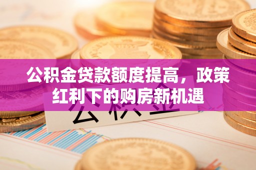 新巴尔虎左旗公积金贷款额度提高，政策红利下的购房新机遇